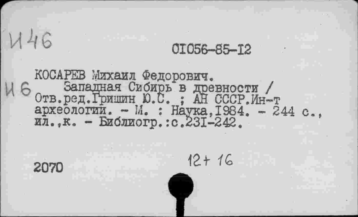 ﻿и	0I056-S5-I2
КОСАРЕВ Михаил Федорович.
U С> Западная Сибирь в древности / '	Отв.ред.Гришин Ю.С. ; АН СССР.Ин-т
археологии. - М. : Наука,1384. - 244 с., ил.,к. - Библиогр.:с.231-242.
2070
12f ÏG